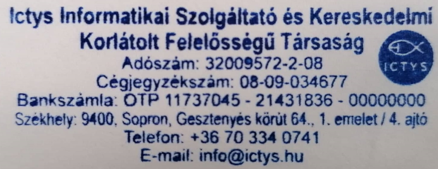 
                      Ictys Informatikai Szolgáltató és Kereskedelmi Korlátolt Felelősségű Társaság;
                      Adószám: 32009572-2-08;
                      Cégjegyzékszám: 08-09-034677;
                      Bankszámla: OTP 11737045 - 21431836 - 00000000;
                      Székhely: 9374, Iván, Árpád utca 36.;
                      Telefon: +36 70 334 0741;
                      E-mail: info@ictys.hu;
                    